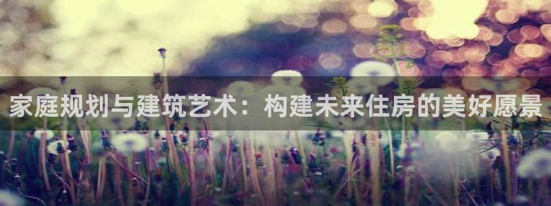 澳门先锋娱乐：家庭规划与建筑艺术：构建未来住房的美好愿景