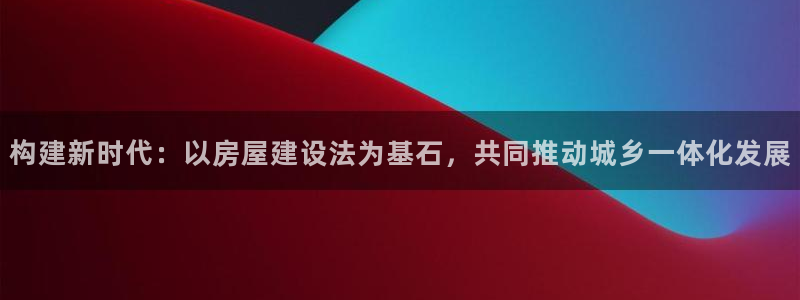 先锋娱乐热点：构建新时代：以房屋建设法为基石，共同推动城乡一体化发展